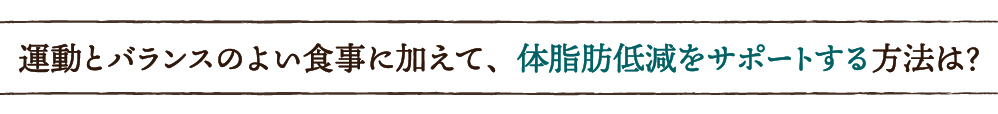 運動とバランスのよい食事に加えて、体脂肪低減をサポートする方法は？