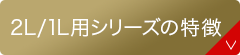 2L/1L用シリーズの特徴