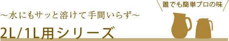 誰でも簡単プロの味 ～水にもサッと溶けて手間いらず～ 2L/1L用シリーズ