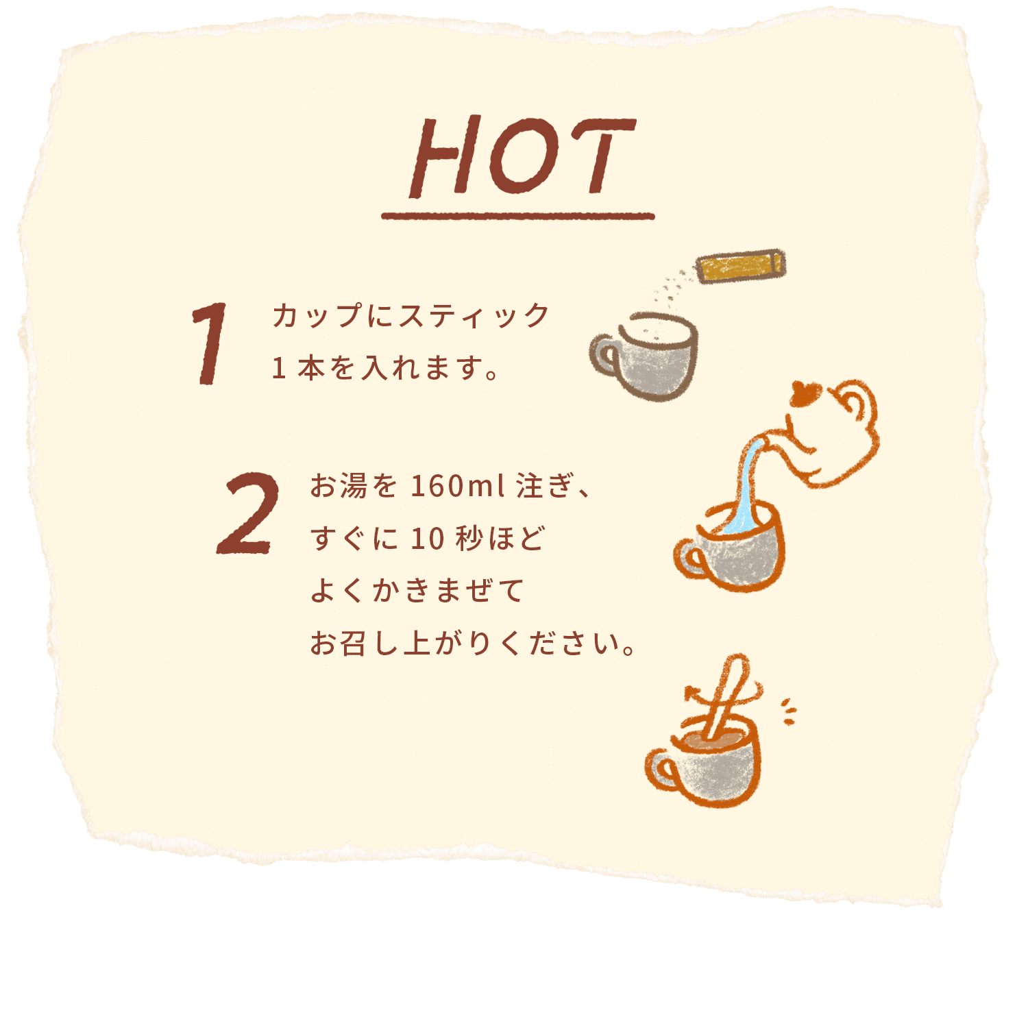 HOT 1カップにスティック1本を入れます。2 お湯を160ml注ぎ、すぐに10秒ほどよくかきまぜてお召し上がりください。