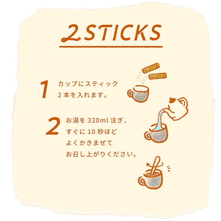 2STICKS 1カップにスティック2本を入れます。2お湯を320ml注ぎ、すぐに10秒ほどよくかきまぜてお召し上がりください。