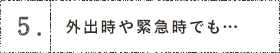 5.外出時や緊急時でも…