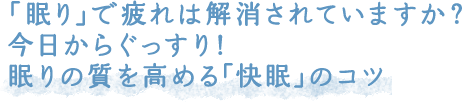 「眠り」で疲れは解消されていますか？今日からぐっすり！眠りの質を高める「快眠」のコツ