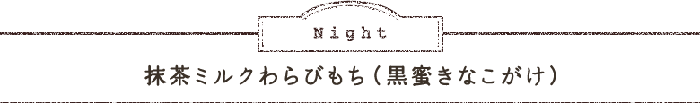 Night 抹茶ミルクわらびもち（黒蜜きなこがけ）