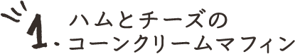 1.ハムとチーズのコーンクリームマフィン