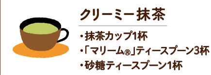 クリーミー抹茶　・抹茶カップ1杯 ・「マリーム®」ティースプーン3杯 ・砂糖ティースプーン1杯