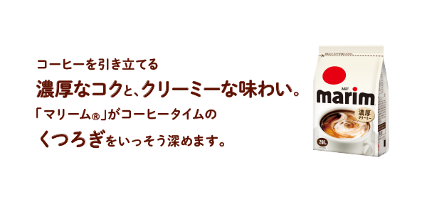 コーヒーを引き立てる濃厚なコクと、クリーミーな味わい。「マリーム®」がコーヒータイムのくつろぎをいっそう深めます。