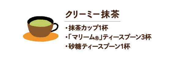 クリーミー抹茶　・抹茶カップ1杯 ・「マリーム®」ティースプーン3杯 ・砂糖ティースプーン1杯