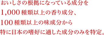 おいしさの根拠になっている成分を1,000種類以上の香り成分、100種類以上の味成分から特に日本の嗜好に適した成分のみを特定。