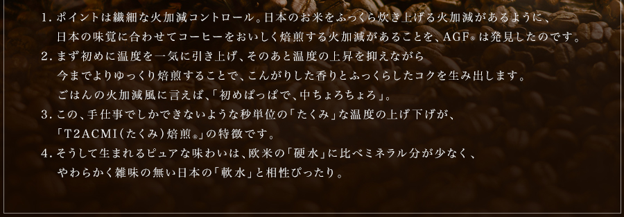 1.ポイントは繊細な火加減コントロール。ポイントは繊細な火加減コントロール。日本のお米をふっくら炊き上げる火加減があるように、日本の味覚に合わせてコーヒーをおいしく焙煎する火加減があることを、AGF®は発見したのです。AGF®は発見したのです。2.まず初めに温度を一気に引き上げ、そのあと、温度の上昇を抑えながら今までよりゆっくり焙煎することで、こんがりした香りとふっくらしたコクを生み出します。ごはんの火加減風に言えば、「初めぱっぱで、中ちょろちょろ」。3.この、手仕事でしかできないような秒単位の「たくみ」な温度の上げ下げが、「T²CMI（たくみ）焙煎®」の特徴です。4.そうして生まれるピュアな味わいは、欧米の「硬水」に比べミネラル分が少なく、やわらかな雑味の無い日本の「軟水」と相性ぴったり。